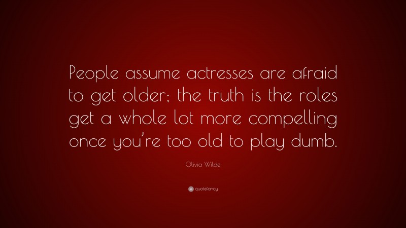 Olivia Wilde Quote: “People assume actresses are afraid to get older; the truth is the roles get a whole lot more compelling once you’re too old to play dumb.”