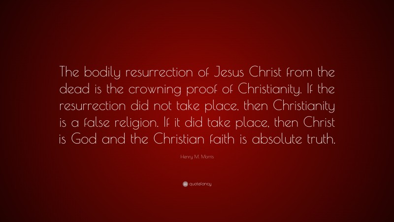 Henry M. Morris Quote: “The bodily resurrection of Jesus Christ from the dead is the crowning proof of Christianity. If the resurrection did not take place, then Christianity is a false religion. If it did take place, then Christ is God and the Christian faith is absolute truth.”
