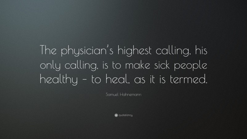 Samuel Hahnemann Quote: “The physician’s highest calling, his only calling, is to make sick people healthy – to heal, as it is termed.”