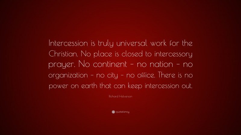 Richard Halverson Quote: “Intercession is truly universal work for the Christian. No place is closed to intercessory prayer. No continent – no nation – no organization – no city – no office. There is no power on earth that can keep intercession out.”