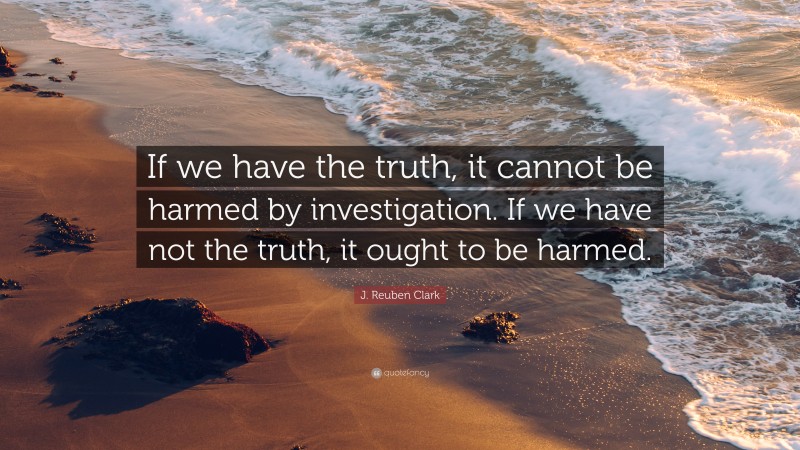 J. Reuben Clark Quote: “If we have the truth, it cannot be harmed by investigation. If we have not the truth, it ought to be harmed.”
