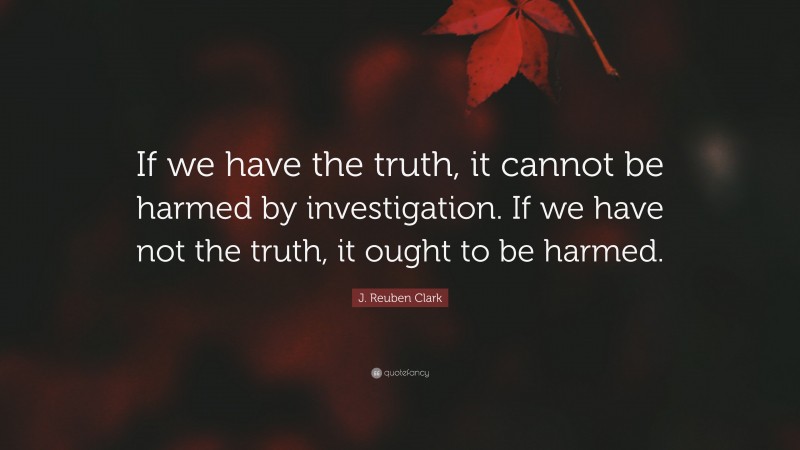J. Reuben Clark Quote: “If we have the truth, it cannot be harmed by investigation. If we have not the truth, it ought to be harmed.”