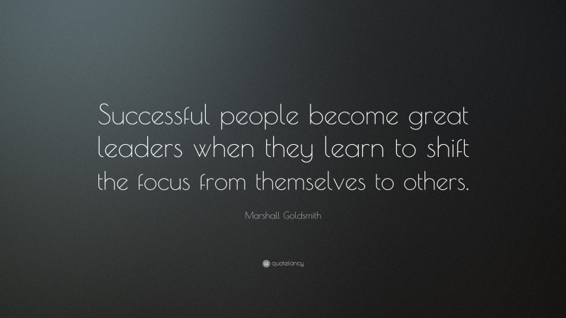 Marshall Goldsmith Quote: “Successful people become great leaders when they learn to shift the focus from themselves to others.”
