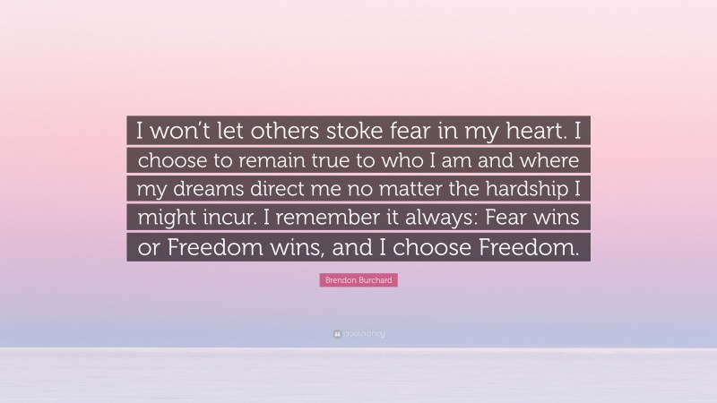 Brendon Burchard Quote: “I won’t let others stoke fear in my heart. I choose to remain true to who I am and where my dreams direct me no matter the hardship I might incur. I remember it always: Fear wins or Freedom wins, and I choose Freedom.”