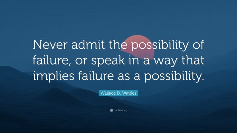 Wallace D. Wattles Quote: “Never admit the possibility of failure, or speak in a way that implies failure as a possibility.”