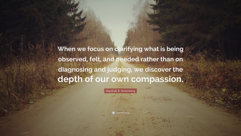Marshall B. Rosenberg Quote: “When we focus on clarifying what is being observed, felt, and needed rather than on diagnosing and judging, we discover the depth of our own compassion.”