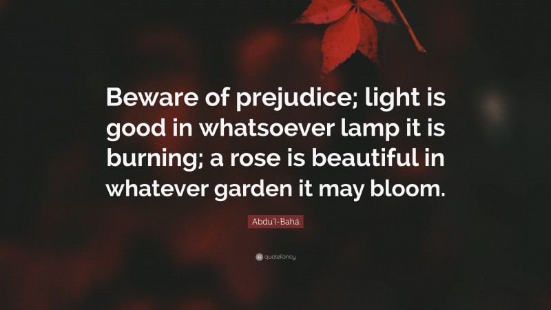 Abdu'l-Bahá Quote: “Beware of prejudice; light is good in whatsoever lamp it is burning; a rose is beautiful in whatever garden it may bloom.”