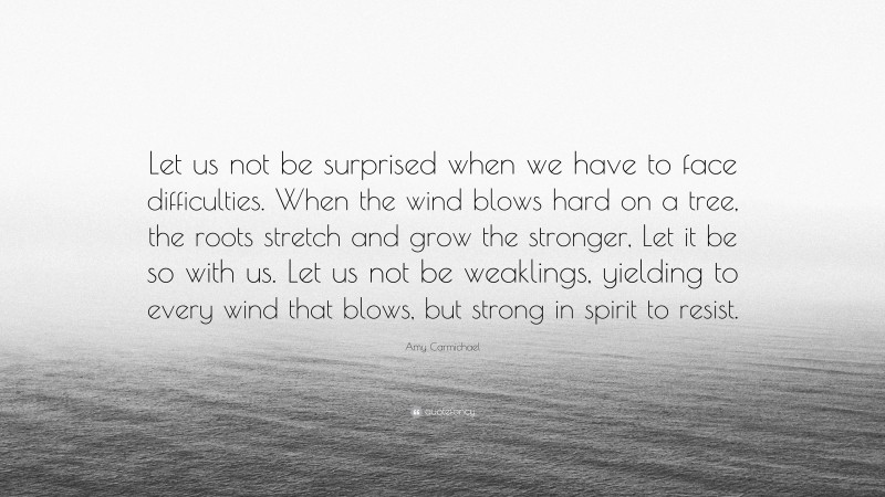 Amy Carmichael Quote: “Let us not be surprised when we have to face difficulties. When the wind blows hard on a tree, the roots stretch and grow the stronger, Let it be so with us. Let us not be weaklings, yielding to every wind that blows, but strong in spirit to resist.”