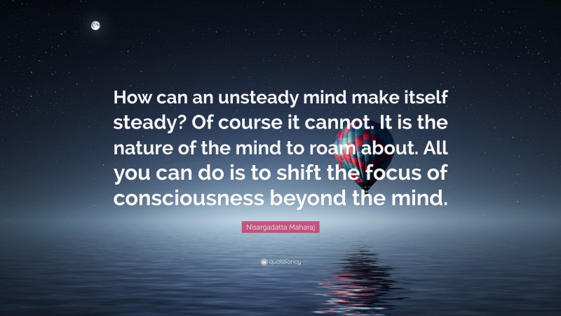 Nisargadatta Maharaj Quote: “How can an unsteady mind make itself steady? Of course it cannot. It is the nature of the mind to roam about. All you can do is to shift the focus of consciousness beyond the mind.”