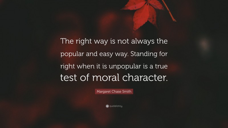 Margaret Chase Smith Quote: “The right way is not always the popular and easy way. Standing for right when it is unpopular is a true test of moral character.”