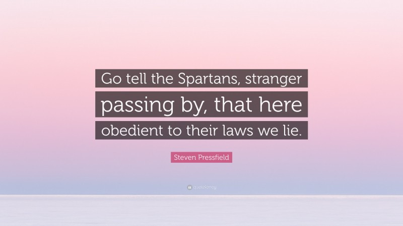 Steven Pressfield Quote: “Go tell the Spartans, stranger passing by, that here obedient to their laws we lie.”