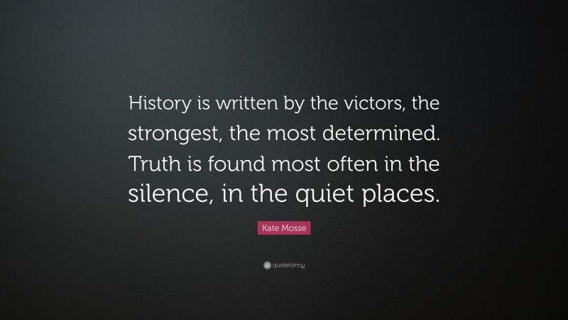 Kate Mosse Quote: “History is written by the victors, the strongest, the most determined. Truth is found most often in the silence, in the quiet places.”