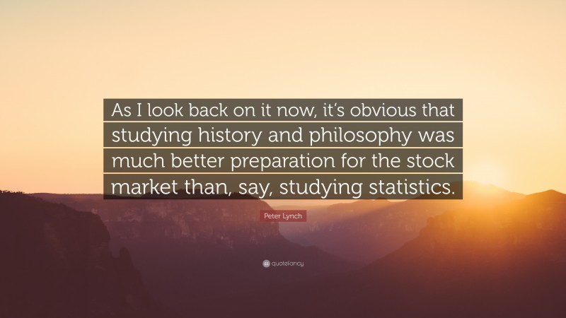 Peter Lynch Quote: “As I look back on it now, it’s obvious that studying history and philosophy was much better preparation for the stock market than, say, studying statistics.”