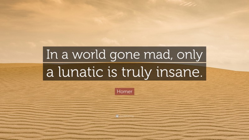 Homer Quote: “In a world gone mad, only a lunatic is truly insane.”