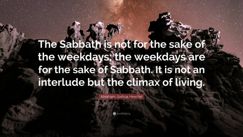 Abraham Joshua Heschel Quote: “The Sabbath is not for the sake of the weekdays; the weekdays are for the sake of Sabbath. It is not an interlude but the climax of living.”