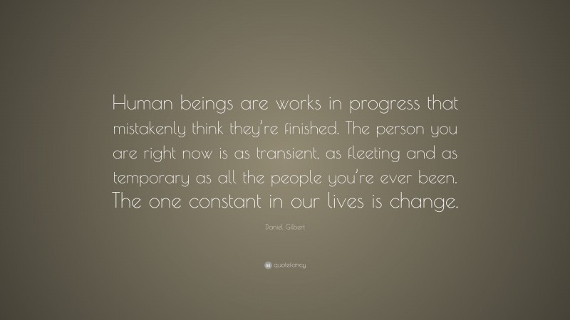 Daniel Gilbert Quote: “Human beings are works in progress that mistakenly think they’re finished. The person you are right now is as transient, as fleeting and as temporary as all the people you’re ever been. The one constant in our lives is change.”