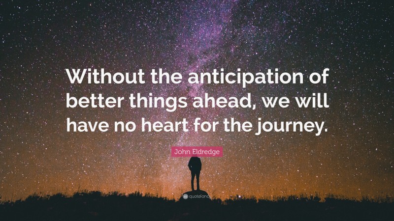 John Eldredge Quote: “Without the anticipation of better things ahead, we will have no heart for the journey.”