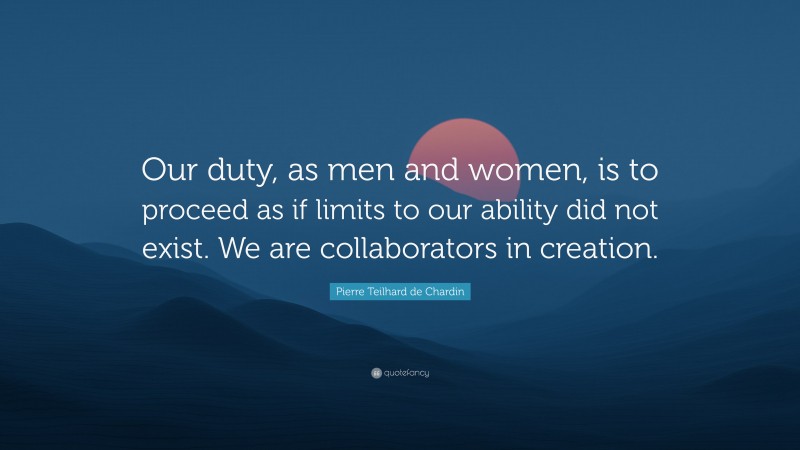 Pierre Teilhard de Chardin Quote: “Our duty, as men and women, is to proceed as if limits to our ability did not exist. We are collaborators in creation.”