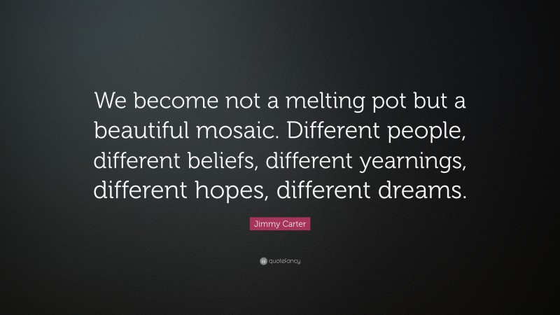 Jimmy Carter Quote: “We become not a melting pot but a beautiful mosaic. Different people, different beliefs, different yearnings, different hopes, different dreams.”