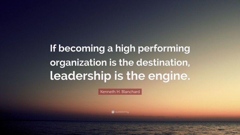 Kenneth H. Blanchard Quote: “If becoming a high performing organization is the destination, leadership is the engine.”