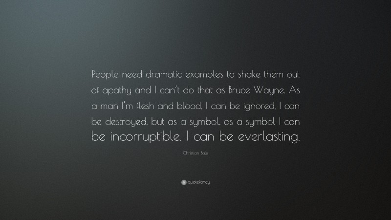 Christian Bale Quote: “People need dramatic examples to shake them out of apathy and I can’t do that as Bruce Wayne. As a man I’m flesh and blood, I can be ignored, I can be destroyed, but as a symbol, as a symbol I can be incorruptible. I can be everlasting.”
