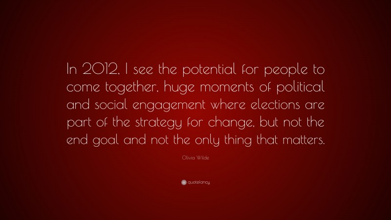 Olivia Wilde Quote: “In 2012, I see the potential for people to come together, huge moments of political and social engagement where elections are part of the strategy for change, but not the end goal and not the only thing that matters.”