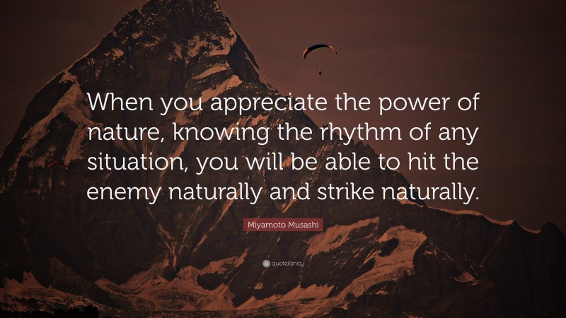 Miyamoto Musashi Quote: “When you appreciate the power of nature, knowing the rhythm of any situation, you will be able to hit the enemy naturally and strike naturally.”