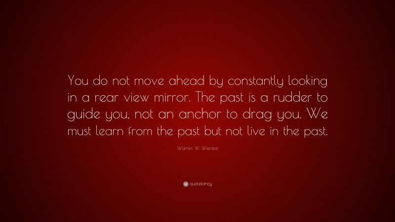 Warren W. Wiersbe Quote: “You do not move ahead by constantly looking in a rear view mirror. The past is a rudder to guide you, not an anchor to drag you. We must learn from the past but not live in the past.”