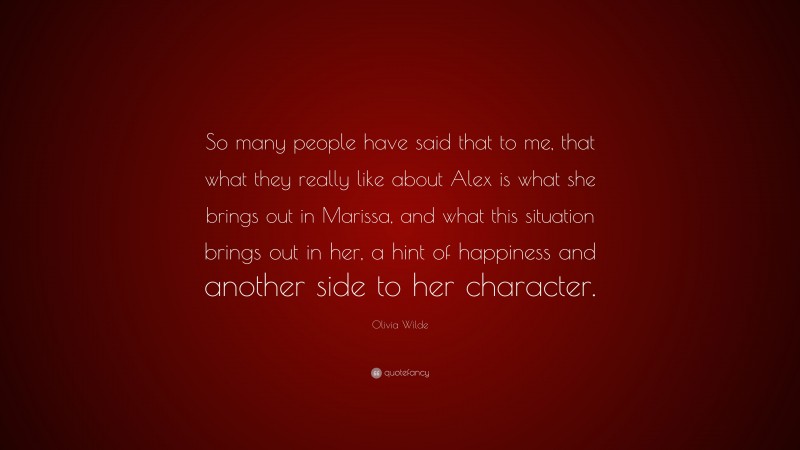 Olivia Wilde Quote: “So many people have said that to me, that what they really like about Alex is what she brings out in Marissa, and what this situation brings out in her, a hint of happiness and another side to her character.”