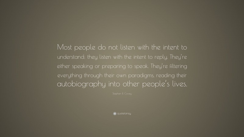 Stephen R. Covey Quote: “Most people do not listen with the intent to understand; they listen with the intent to reply. They’re either speaking or preparing to speak. They’re filtering everything through their own paradigms, reading their autobiography into other people’s lives.”