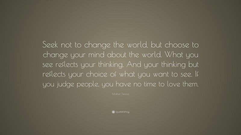Mother Teresa Quote: “Seek not to change the world, but choose to change your mind about the world. What you see reflects your thinking. And your thinking but reflects your choice of what you want to see. If you judge people, you have no time to love them.”