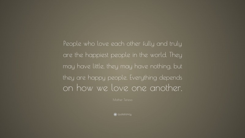 Mother Teresa Quote: “People who love each other fully and truly are the happiest people in the world. They may have little, they may have nothing, but they are happy people. Everything depends on how we love one another.”