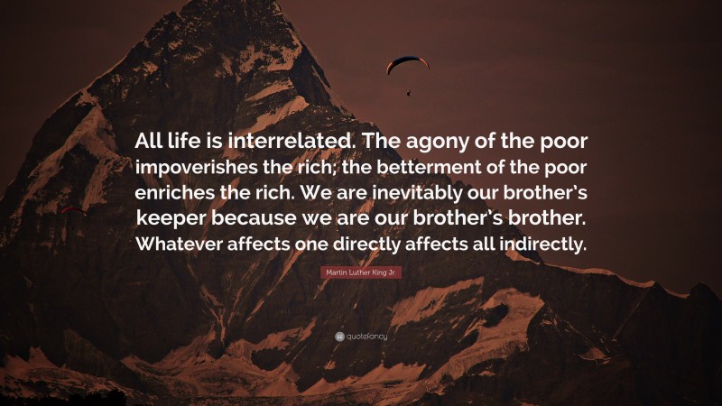 Martin Luther King Jr. Quote: “All life is interrelated. The agony of the poor impoverishes the rich; the betterment of the poor enriches the rich. We are inevitably our brother’s keeper because we are our brother’s brother. Whatever affects one directly affects all indirectly.”