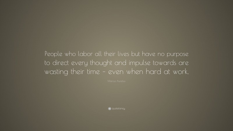 Marcus Aurelius Quote: “People who labor all their lives but have no purpose to direct every thought and impulse towards are wasting their time – even when hard at work.”