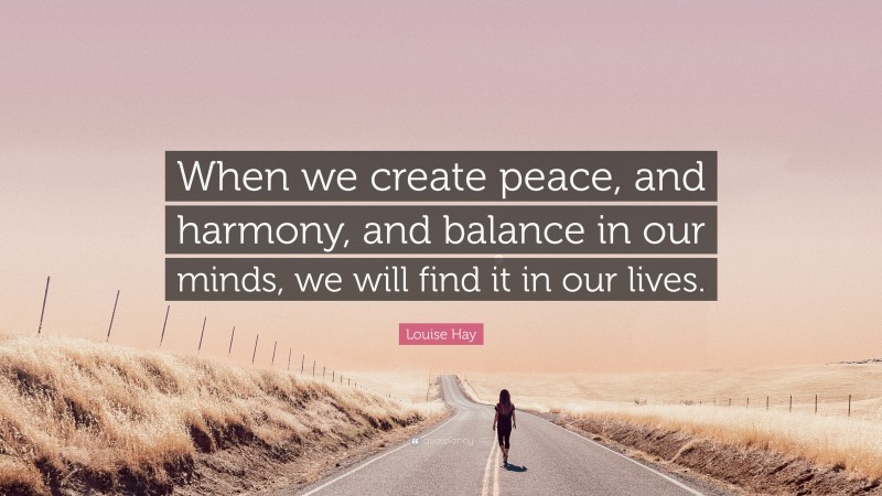 Louise Hay Quote: “When we create peace, and harmony, and balance in our minds, we will find it in our lives.”