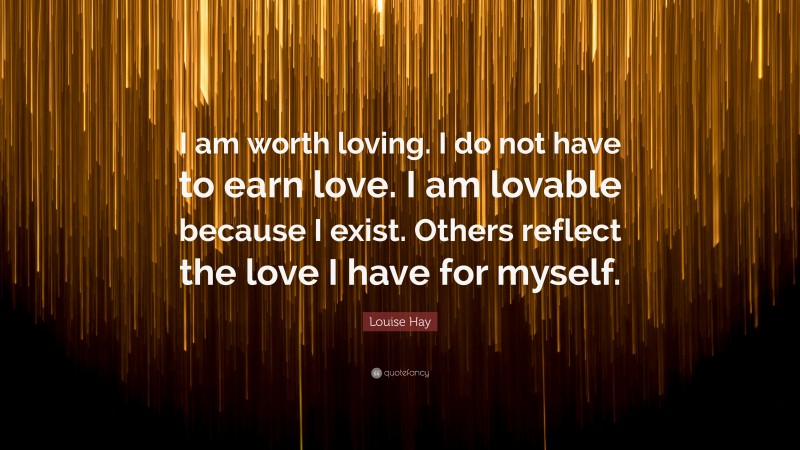 Louise Hay Quote: “I am worth loving. I do not have to earn love. I am lovable because I exist. Others reflect the love I have for myself.”