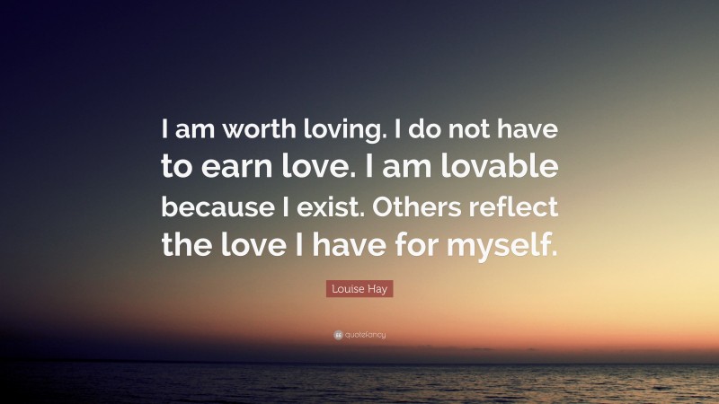 Louise Hay Quote: “I am worth loving. I do not have to earn love. I am lovable because I exist. Others reflect the love I have for myself.”