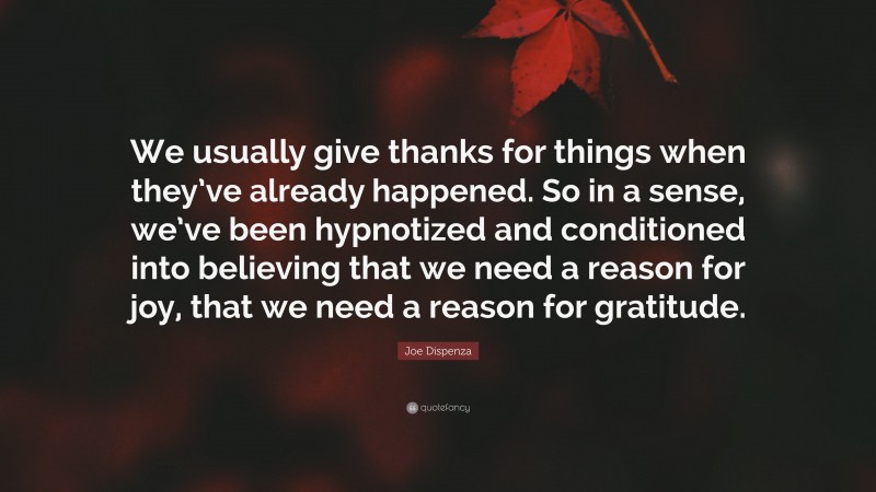 Joe Dispenza Quote: “We usually give thanks for things when they’ve already happened. So in a sense, we’ve been hypnotized and conditioned into believing that we need a reason for joy, that we need a reason for gratitude.”