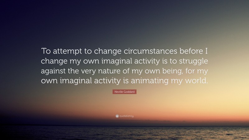 Neville Goddard Quote: “To attempt to change circumstances before I change my own imaginal activity is to struggle against the very nature of my own being, for my own imaginal activity is animating my world.”
