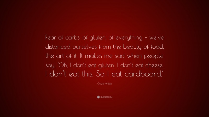 Olivia Wilde Quote: “Fear of carbs, of gluten, of everything – we’ve distanced ourselves from the beauty of food, the art of it. It makes me sad when people say, ‘Oh, I don’t eat gluten. I don’t eat cheese. I don’t eat this. So I eat cardboard.’”