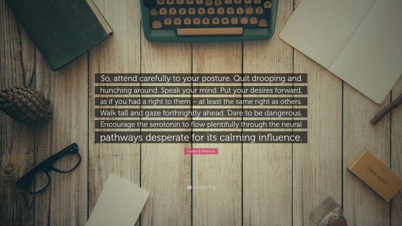 Jordan B. Peterson Quote: “So, attend carefully to your posture. Quit drooping and hunching around. Speak your mind. Put your desires forward, as if you had a right to them – at least the same right as others. Walk tall and gaze forthrightly ahead. Dare to be dangerous. Encourage the serotonin to flow plentifully through the neural pathways desperate for its calming influence.”