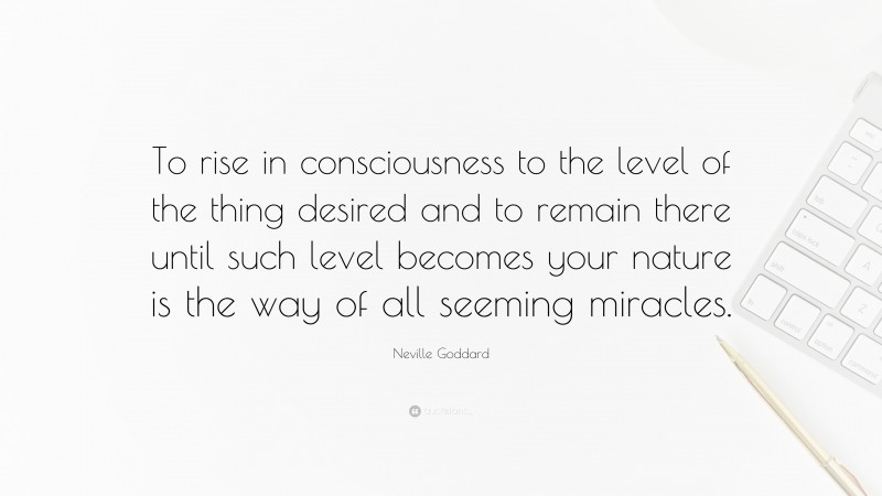 Neville Goddard Quote: “To rise in consciousness to the level of the thing desired and to remain there until such level becomes your nature is the way of all seeming miracles.”