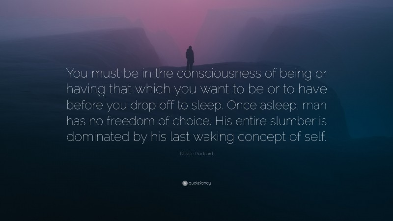 Neville Goddard Quote: “You must be in the consciousness of being or having that which you want to be or to have before you drop off to sleep. Once asleep, man has no freedom of choice. His entire slumber is dominated by his last waking concept of self.”