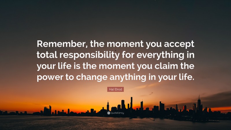 Hal Elrod Quote: “Remember, the moment you accept total responsibility for everything in your life is the moment you claim the power to change anything in your life.”