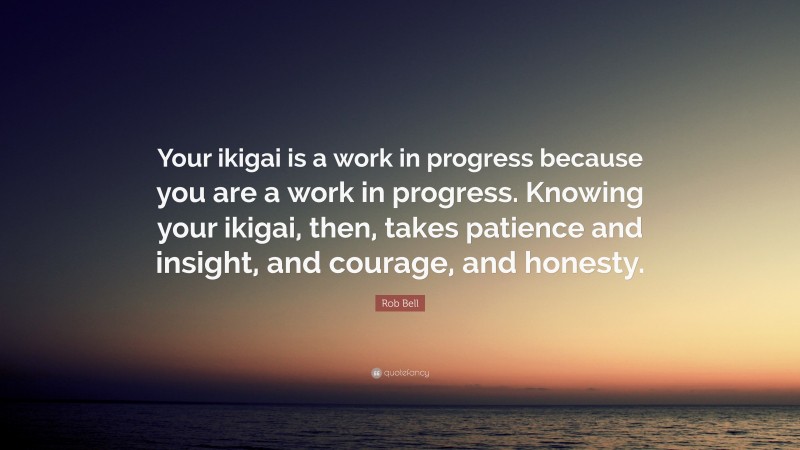 Rob Bell Quote: “Your ikigai is a work in progress because you are a work in progress. Knowing your ikigai, then, takes patience and insight, and courage, and honesty.”
