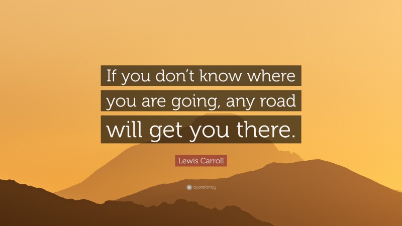 Lewis Carroll Quote: “If you don’t know where you are going, any road will get you there.”