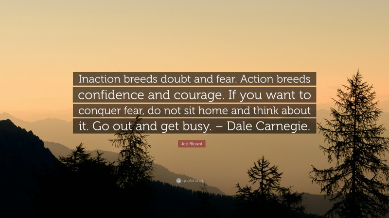 Jeb Blount Quote: “Inaction breeds doubt and fear. Action breeds confidence and courage. If you want to conquer fear, do not sit home and think about it. Go out and get busy. – Dale Carnegie.”