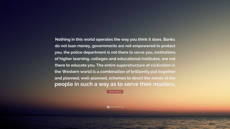 Jordan Maxwell Quote: “Nothing in this world operates the way you think it does. Banks do not loan money, governments are not empowered to protect you, the police department is not there to serve you, institutions of higher learning, colleges and educational institutes, are not there to educate you. The entire superstructure of civilization in the Western world is a combination of brilliantly put together and planned, well-planned, schemes to direct the minds of the people in such a way as to serve their masters.”