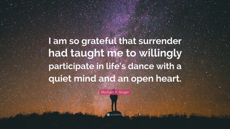 Michael A. Singer Quote: “I am so grateful that surrender had taught me to willingly participate in life’s dance with a quiet mind and an open heart.”