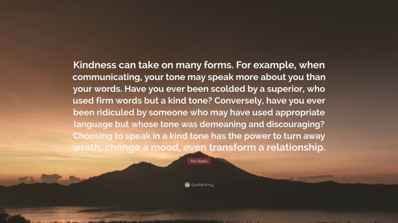 Rick Rigsby Quote: “Kindness can take on many forms. For example, when communicating, your tone may speak more about you than your words. Have you ever been scolded by a superior, who used firm words but a kind tone? Conversely, have you ever been ridiculed by someone who may have used appropriate language but whose tone was demeaning and discouraging? Choosing to speak in a kind tone has the power to turn away wrath, change a mood, even transform a relationship.”